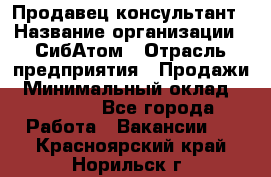 Продавец-консультант › Название организации ­ СибАтом › Отрасль предприятия ­ Продажи › Минимальный оклад ­ 14 000 - Все города Работа » Вакансии   . Красноярский край,Норильск г.